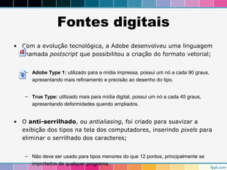 Fontes digitais 
• Com a evolução tecnológica, a Adobe desenvolveu uma linguagem 
chamada postscript que possibilitou a criação do formato vetorial; 
– Adobe Type 1: utilizado para a mídia impressa, possui um nó a cada 90 graus, 
apresentando mais refinamento e precisão ao desenho do tipo. 
– True Type: utilizado mais para mídia digital, possui um nó a cada 45 graus, 
apresentando deformidades quando ampliados. 
• O anti-serrilhado, ou antialiasing, foi criado para suavizar a 
exibição dos tipos na tela dos computadores, inserindo pixels para 
eliminar o serrilhado dos caracteres; 
– Não deve ser usado para tipos menores do que 12 pontos, principalmente se 
importados de qualquer programa. 
 
