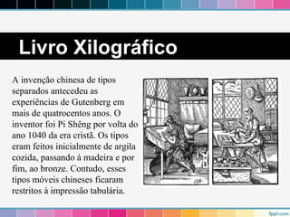 Livro Xilográfico 
A invenção chinesa de tipos 
separados antecedeu as 
experiências de Gutenberg em 
mais de quatrocentos anos. O 
inventor foi Pi Shêng por volta do 
ano 1040 da era cristã. Os tipos 
eram feitos inicialmente de argila 
cozida, passando à madeira e por 
fim, ao bronze. Contudo, esses 
tipos móveis chineses ficaram 
restritos à impressão tabulária. 
 