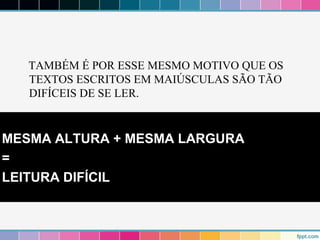 TAMBÉM É POR ESSE MESMO MOTIVO QUE OS 
TEXTOS ESCRITOS EM MAIÚSCULAS SÃO TÃO 
DIFÍCEIS DE SE LER. 
MESMA ALTURA + MESMA LARGURA 
= 
LEITURA DIFÍCIL 
 
