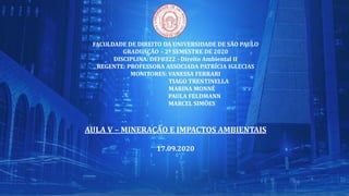 FACULDADE DE DIREITO DA UNIVERSIDADE DE SÃO PAULO
GRADUAÇÃO – 2º SEMESTRE DE 2020
DISCIPLINA: DEF0322 - Direito Ambiental II
REGENTE: PROFESSORA ASSOCIADA PATRÍCIA IGLECIAS
MONITORES: VANESSA FERRARI
TIAGO TRENTINELLA
MARINA MONNÉ
PAULA FELDMANN
MARCEL SIMÕES
AULA V – MINERAÇÃO E IMPACTOS AMBIENTAIS
17.09.2020
 