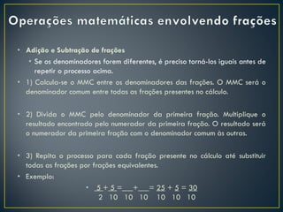 • Adição e Subtração de frações
• Se os denominadores forem diferentes, é preciso torná-los iguais antes de
repetir o processo acima.
• 1) Calcula-se o MMC entre os denominadores das frações. O MMC será o
denominador comum entre todas as frações presentes no cálculo.
• 2) Divida o MMC pelo denominador da primeira fração. Multiplique o
resultado encontrado pelo numerador da primeira fração. O resultado será
o numerador da primeira fração com o denominador comum às outras.
• 3) Repita o processo para cada fração presente no cálculo até substituir
todas as frações por frações equivalentes.
• Exemplo:
• 5 + 5 = + = 25 + 5 = 30
2 10 10 10 10 10 10
 