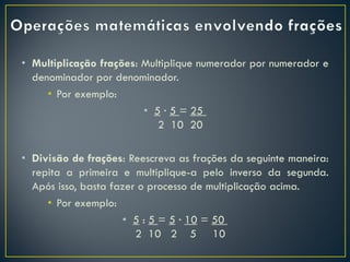 • Multiplicação frações: Multiplique numerador por numerador e
denominador por denominador.
• Por exemplo:
• 5 · 5 = 25
2 10 20
• Divisão de frações: Reescreva as frações da seguinte maneira:
repita a primeira e multiplique-a pelo inverso da segunda.
Após isso, basta fazer o processo de multiplicação acima.
• Por exemplo:
• 5 : 5 = 5 · 10 = 50
2 10 2 5 10
 