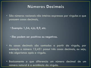 • São números racionais não inteiros expressos por vírgulas e que
possuem casas decimais,
• Exemplo: 1,54; 4,6; 8,9, etc.
• Eles podem ser positivos ou negativos.
• As casas decimais são contadas a partir da vírgula, por
exemplo o número 12,451 possui três casas decimais, ou seja,
três algarismos após a vírgula.
• Basicamente o que diferencia um número decimal de um
número natural é a existência da virgula.
 
