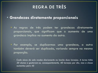 • Grandezas diretamente proporcionais
• As regras de três podem ter grandezas diretamente
proporcionais, que significam que o aumento de uma
grandeza implica no aumento da outra.
• Por exemplo, se duplicarmos uma grandeza, a outra
também deverá ser duplicada, variando sempre na mesma
proporção.
• Cada aluno da sala recebe diariamente no lanche duas laranjas. A turma tinha
20 alunos e gastavam-se, consequentemente, 40 laranjas por dia, mas a classe
aumentou para 45
 
