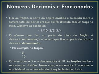 • E m um fração, a parte do objeto dividido é colocada sobre o
número total de partes em que ele foi dividido com um traço no
meio. Observe os exemplos:
• 1/10, 2/5, 3/4
• O número que fica na parte de cima da fração é
chamado numerador, e o número que fica na parte de baixo é
chamado denominador.
• Por exemplo, na fração:
• 5
10
• O numerador é 5 e o denominador é 10. As frações também
representam divisões. Nesse caso, o numerador é equivalente
ao dividendo e o denominador é equivalente ao divisor.
 