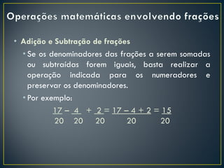 • Adição e Subtração de frações
• Se os denominadores das frações a serem somadas
ou subtraídas forem iguais, basta realizar a
operação indicada para os numeradores e
preservar os denominadores.
• Por exemplo:
17 – 4 + 2 = 17 – 4 + 2 = 15
20 20 20 20 20
 