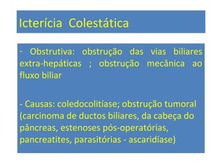 Icterícia Colestática
- Obstrutiva: obstrução das vias biliares
extra-hepáticas ; obstrução mecânica ao
fluxo biliar
- Causas: coledocolitíase; obstrução tumoral
(carcinoma de ductos biliares, da cabeça do
pâncreas, estenoses pós-operatórias,
pancreatites, parasitórias - ascaridíase)
 