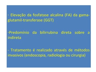 - Elevação da fosfatase alcalina (FA) da gama-
glutamil-transferase (GGT)
-Predomínio da bilirrubina direta sobre a
indireta
- Tratamento é realizado através de métodos
invasivos (endoscopia, radiologia ou cirurgia)
 