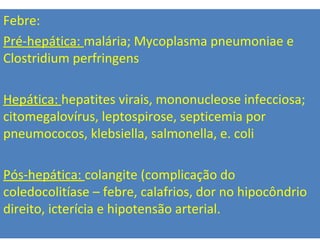 Febre:
Pré-hepática: malária; Mycoplasma pneumoniae e
Clostridium perfringens
Hepática: hepatites virais, mononucleose infecciosa;
citomegalovírus, leptospirose, septicemia por
pneumococos, klebsiella, salmonella, e. coli
Pós-hepática: colangite (complicação do
coledocolitíase – febre, calafrios, dor no hipocôndrio
direito, icterícia e hipotensão arterial.
 