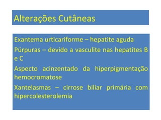 Alterações Cutâneas
Exantema urticariforme – hepatite aguda
Púrpuras – devido a vasculite nas hepatites B
e C
Aspecto acinzentado da hiperpigmentação
hemocromatose
Xantelasmas – cirrose biliar primária com
hipercolesterolemia
 