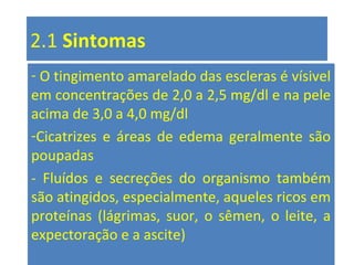 2.1 Sintomas
- O tingimento amarelado das escleras é vísivel
em concentrações de 2,0 a 2,5 mg/dl e na pele
acima de 3,0 a 4,0 mg/dl
-Cicatrizes e áreas de edema geralmente são
poupadas
- Fluídos e secreções do organismo também
são atingidos, especialmente, aqueles ricos em
proteínas (lágrimas, suor, o sêmen, o leite, a
expectoração e a ascite)
 