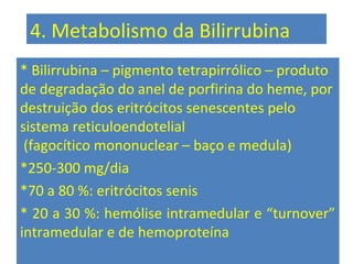 4. Metabolismo da Bilirrubina
* Bilirrubina – pigmento tetrapirrólico – produto
de degradação do anel de porfirina do heme, por
destruição dos eritrócitos senescentes pelo
sistema reticuloendotelial
(fagocítico mononuclear – baço e medula)
*250-300 mg/dia
*70 a 80 %: eritrócitos senis
* 20 a 30 %: hemólise intramedular e “turnover”
intramedular e de hemoproteína
 