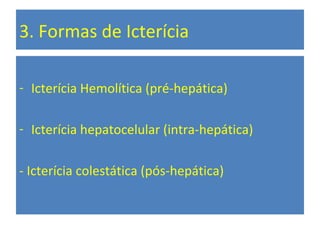 3. Formas de Icterícia
- Icterícia Hemolítica (pré-hepática)
- Icterícia hepatocelular (intra-hepática)
- Icterícia colestática (pós-hepática)
 