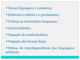 Novas linguagens e temáticas;
Enfocam a euforia e o pessimismo;
Críticas às convenções burguesas;
Irracionalismo;
Negação do academicismo;
Negação das formas fixas;
Defesa da interdependência das linguagens
artísticas.
 