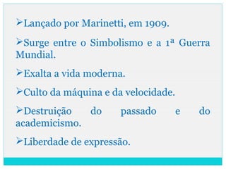Lançado por Marinetti, em 1909.
Surge entre o Simbolismo e a 1ª Guerra
Mundial.
Exalta a vida moderna.
Culto da máquina e da velocidade.
Destruição do passado e do
academicismo.
Liberdade de expressão.
 
