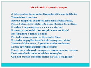 Ode triunfal - Álvaro de Campos
À dolorosa luz das grandes lâmpadas elétricas da fábrica
Tenho febre e escrevo.
Escrevo rangendo os dentes, fera para a beleza disto,
Para a beleza disto totalmente desconhecida dos antigos.
Ó rodas, ó engrenagens, r-r-r-r-r-r-r eterno!
Forte espasmo retido dos maquinismos em fúria!
Em fúria fora e dentro de mim,
Por todos os meus nervos dissecados fora,
Por todas as papilas fora de tudo com que eu sinto!
Tenho os lábios secos, ó grandes ruídos modernos,
De vos ouvir demasiadamente de perto,
E arde-me a cabeça de vos querer cantar com um excesso
De expressão de todas as minhas sensações,
Com um excesso contemporâneo de vós, ó máquinas!
 