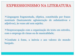 EXPRESSIONISMO NA LITERATURA
Linguagem fragmentada, elíptica, constituída por frases
nominais (basicamente aglomeração de substantivos e
adjetivos), às vezes até sem sujeito;
Despreocupação com a organização do texto em estrofes,
com o emprego de rimas ou de musicalidade;
Combate à fome, a inércia e aos valores do mundo
burguês.
 