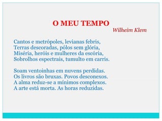 O MEU TEMPO
Wilheim Klem
Cantos e metrópoles, levianas febris,
Terras descoradas, pólos sem glória,
Miséria, heróis e mulheres da escória,
Sobrolhos espectrais, tumulto em carris.
Soam ventoinhas em nuvens perdidas.
Os livros são bruxas. Povos desconexos.
A alma reduz-se a mínimos complexos.
A arte está morta. As horas reduzidas.
 
