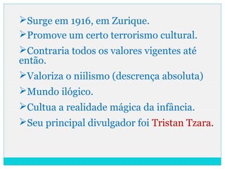 Surge em 1916, em Zurique.
Promove um certo terrorismo cultural.
Contraria todos os valores vigentes até
então.
Valoriza o niilismo (descrença absoluta)
Mundo ilógico.
Cultua a realidade mágica da infância.
Seu principal divulgador foi Tristan Tzara.
 