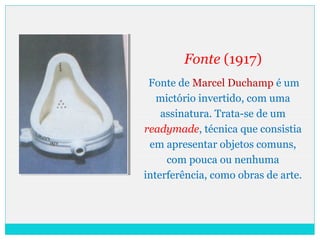Fonte (1917)
Fonte de Marcel Duchamp é um
mictório invertido, com uma
assinatura. Trata-se de um
readymade, técnica que consistia
em apresentar objetos comuns,
com pouca ou nenhuma
interferência, como obras de arte.
 