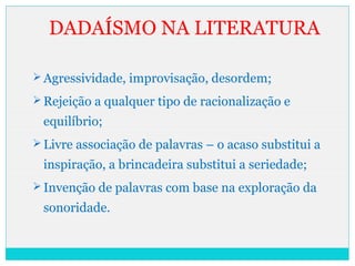 DADAÍSMO NA LITERATURA
 Agressividade, improvisação, desordem;
 Rejeição a qualquer tipo de racionalização e
equilíbrio;
 Livre associação de palavras – o acaso substitui a
inspiração, a brincadeira substitui a seriedade;
 Invenção de palavras com base na exploração da
sonoridade.
 