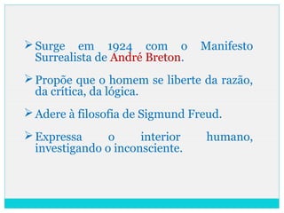 Surge em 1924 com o Manifesto
Surrealista de André Breton.
Propõe que o homem se liberte da razão,
da crítica, da lógica.
Adere à filosofia de Sigmund Freud.
Expressa o interior humano,
investigando o inconsciente.
 