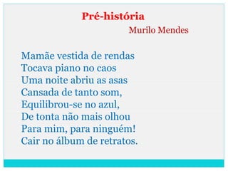 Pré-história
Murilo Mendes
Mamãe vestida de rendas
Tocava piano no caos
Uma noite abriu as asas
Cansada de tanto som,
Equilibrou-se no azul,
De tonta não mais olhou
Para mim, para ninguém!
Cair no álbum de retratos.
 