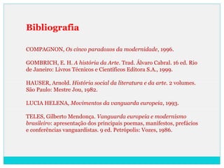 Bibliografia
COMPAGNON, Os cinco paradoxos da modernidade, 1996.
GOMBRICH, E. H. A história da Arte. Trad. Álvaro Cabral. 16 ed. Rio
de Janeiro: Livros Técnicos e Científicos Editora S.A., 1999.
HAUSER, Arnold. História social da literatura e da arte. 2 volumes.
São Paulo: Mestre Jou, 1982.
LUCIA HELENA, Movimentos da vanguarda europeia, 1993.
TELES, Gilberto Mendonça. Vanguarda europeia e modernismo
brasileiro: apresentação dos principais poemas, manifestos, prefácios
e conferências vanguardistas. 9 ed. Petrópolis: Vozes, 1986.
 