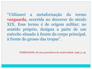 “Utilizarei a metaforização do termo
vanguarda, ocorrida no decorrer do século
XIX. Esse termo é de origem militar; no
sentido próprio, designa a parte de um
exército situado à frente do corpo principal,
à frente do grosso das tropas”.
COMPAGNON, Os cinco paradoxos da modernidade, 1996, p. 39
 