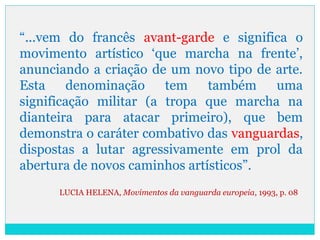 “...vem do francês avant-garde e significa o
movimento artístico ‘que marcha na frente’,
anunciando a criação de um novo tipo de arte.
Esta denominação tem também uma
significação militar (a tropa que marcha na
dianteira para atacar primeiro), que bem
demonstra o caráter combativo das vanguardas,
dispostas a lutar agressivamente em prol da
abertura de novos caminhos artísticos”.
LUCIA HELENA, Movimentos da vanguarda europeia, 1993, p. 08
 