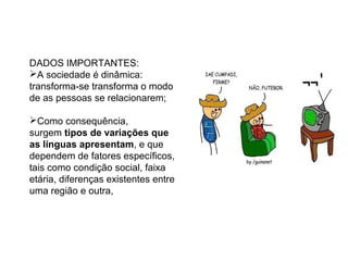 AS VARIAÇÕES...
DADOS IMPORTANTES:
A sociedade é dinâmica:
transforma-se transforma o modo
de as pessoas se relacionarem;
Como consequência,
surgem tipos de variações que
as línguas apresentam, e que
dependem de fatores específicos,
tais como condição social, faixa
etária, diferenças existentes entre
uma região e outra,
 