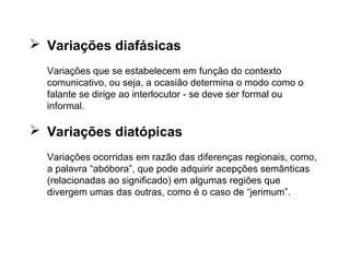 AS VARIAÇÕES...
 Variações diafásicas
Variações que se estabelecem em função do contexto
comunicativo, ou seja, a ocasião determina o modo como o
falante se dirige ao interlocutor - se deve ser formal ou
informal.
 Variações diatópicas
Variações ocorridas em razão das diferenças regionais, como,
a palavra “abóbora”, que pode adquirir acepções semânticas
(relacionadas ao significado) em algumas regiões que
divergem umas das outras, como é o caso de “jerimum”.
 