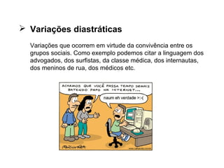 AS VARIAÇÕES...
 Variações diastráticas 
Variações que ocorrem em virtude da convivência entre os 
grupos sociais. Como exemplo podemos citar a linguagem dos 
advogados, dos surfistas, da classe médica, dos internautas, 
dos meninos de rua, dos médicos etc.
 