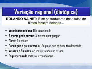 • Velocidade máxima: O buzú avionado
• A morte pede carona: A misera quer pongar
• Ghost: O encosto
• Corra que a polícia vem aí: Se pique que os homi tão descendo
• Velozes e furiosos: Ariscos e virados no estopô
• Esqueceram de mim: Me crocodilaram
ROLANDO NA NET: E se os tradutores dos títulos de 
filmes fossem baianos...
Variação regional (diatópica)
 
