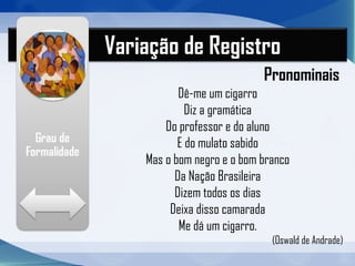 Variação de Registro
Pronominais
Dê-me um cigarro
Diz a gramática
Do professor e do aluno
E do mulato sabido
Mas o bom negro e o bom branco
Da Nação Brasileira
Dizem todos os dias
Deixa disso camarada
Me dá um cigarro.
(Oswald de Andrade)
 