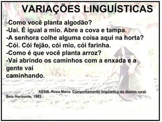 VARIAÇÕES LINGUÍSTICAS
-Como você planta algodão?
-Uai. É igual a mio. Abre a cova e tampa.
-A senhora colhe alguma coisa aqui na horta?
-Cói. Cói fejão, cói mio, cói farinha.
-Como é que você planta arroz?
-Vai abrindo os caminhos com a enxada e a
gente vai
caminhando.
ASSIS, Rosa Maria. Comportamento lingüístico do dialeto rural.
Belo Horizonte, 1982.
 