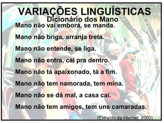 VARIAÇÕES LINGUÍSTICAS
Dicionário dos Mano
Mano não vai embora, se manda.
Mano não briga, arranja treta.
Mano não entende, se liga.
Mano não entra, cai pra dentro.
Mano não tá apaixonado, tá a fim.
Mano não tem namorada, tem mina.
Mano não se dá mal, a casa cai.
Mano não tem amigos, tem uns camaradas.
(Extraído da internet, 2003)
 