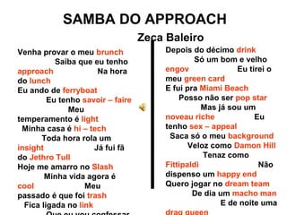 SAMBA DO APPROACH
Zeca Baleiro
Venha provar o meu brunch
Saiba que eu tenho
approach Na hora
do lunch
Eu ando de ferryboat
Eu tenho savoir – faire
Meu
temperamento é light
Minha casa é hi – tech
Toda hora rola um
insight Já fui fã
do Jethro Tull
Hoje me amarro no Slash
Minha vida agora é
cool Meu
passado é que foi trash
Fica ligada no link
Depois do décimo drink
Só um bom e velho
engov Eu tirei o
meu green card
E fui pra Miami Beach
Posso não ser pop star
Mas já sou um
noveau riche Eu
tenho sex – appeal
Saca só o meu background
Veloz como Damon Hill
Tenaz como
Fittipaldi Não
dispenso um happy end
Quero jogar no dream team
De dia um macho man
E de noite uma
 
