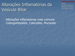  Alterações inflamatórias
 Litíases
 Alterações Obstrutivas
 Alterações Neoplásicas
 Vesícula biliar atrófica
Alterações Inflamatórias da
Vesícula Biliar
Alterações inflamatórias mais comuns:
Colangiohepatite, Colecistite, Mucocele
 