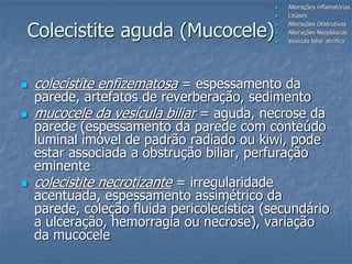Colecistite aguda (Mucocele)
 colecistite enfizematosa = espessamento da
parede, artefatos de reverberação, sedimento
 mucocele da vesícula biliar = aguda, necrose da
parede (espessamento da parede com conteúdo
luminal imóvel de padrão radiado ou kiwi, pode
estar associada a obstrução biliar, perfuração
eminente
 colecistite necrotizante = irregularidade
acentuada, espessamento assimétrico da
parede, coleção fluida pericolecística (secundário
a ulceração, hemorragia ou necrose), variação
da mucocele
 Alterações inflamatórias
 Litíases
 Alterações Obstrutivas
 Alterações Neoplásicas
 Vesícula biliar atrófica
 
