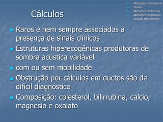 Cálculos
 Raros e nem sempre associados a
presença de sinais clínicos
 Estruturas hiperecogênicas produtoras de
sombra acústica variável
 com ou sem mobilidade
 Obstrução por cálculos em ductos são de
difícil diagnóstico
 Composição: colesterol, bilirrubina, calcio,
magnesio e oxalato
 Alterações inflamatórias
 Litíases
 Alterações Obstrutivas
 Alterações Neoplásicas
 Vesícula biliar atrófica
 