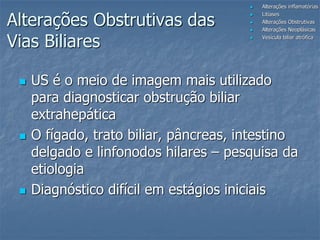  US é o meio de imagem mais utilizado
para diagnosticar obstrução biliar
extrahepática
 O fígado, trato biliar, pâncreas, intestino
delgado e linfonodos hilares – pesquisa da
etiologia
 Diagnóstico difícil em estágios iniciais
 Alterações inflamatórias
 Litíases
 Alterações Obstrutivas
 Alterações Neoplásicas
 Vesícula biliar atrófica
Alterações Obstrutivas das
Vias Biliares
 