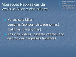  Na vesícula biliar:
- benignas (pólipos, cistoadenomas)
- malignas (carcinomas)
 Nas vias biliares: aspecto variável não
distinto das neoplasias hepáticas
 Alterações inflamatórias
 Litíases
 Alterações Obstrutivas
 Alterações Neoplásicas
 Vesícula biliar atrófica
Alterações Neoplásicas da
Vesícula Biliar e vias biliares
 