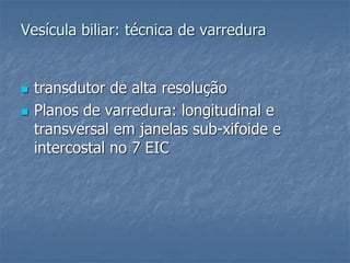 Vesícula biliar: técnica de varredura
 transdutor de alta resolução
 Planos de varredura: longitudinal e
transversal em janelas sub-xifoide e
intercostal no 7 EIC
 