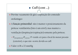 Previne vazamento de gás e aspiração do conteúdo
orofaríngeo
A função primordial não é manter o posicionamento da
prótese ventilatória (Isto é um erro!), mas manter a
ventilação (inspiração/expiração) somente pela prótese.
Pintrapulmonar>Pexterna: P+ tende a ir para o local de menor pressão
(exterior), o que não ocorre devido ao cuff.
Valor: ± 18 a 22 mmHg
Cuff (cont ...)
 
