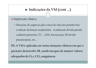 Impressão clínica:
Situações de urgência qdo o risco de vida não permite boa
avaliação da função respiratória - reanimação devido parada
cardiorrespiratória, TCE, IAM, Intoxicação, IR devido
pneumopatia, etc...
PS: A VM é aplicada em várias situações clínicas em que o
paciente desenvolve IR, sendo incapaz de manter valores
adequados de O2 e CO2 sanguíneos.
Indicações da VM (cont ...)
 