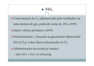 Concentração de O2 administrado pelo ventilador em
uma mistura de gás, podendo variar de 21% a 100%
Início: valores próximos a 100%
Posteriormente: ↓ baseado na gasometria objetivando
FiO2<0,5 p/ evitar danos relacionados ao O2.
Administração necessária p/ manter:
SpO2>90% e PaO2: 60-100mmHg
FiO2
 