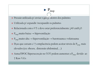 Pressão utilizada p/ enviar o gás p/ dentro dos pulmões
Utilizada p/ expandir /reexpandir os pulmões
Relacionada com o VT e deve estar preferencialmente ↓40 cmH2O
Pinsp muito baixa → hipoventilação
Pinsp muito alta → hiperventilação → barotrauma e volutrauma
Dças que cursam c/ ↑ complacência podem aceitar níveis de Pinsp mais
elevados (ex: obesos, distensão abdominal, ...)
Asma/DPOC/hipersecreção no TOT podem aumentar a Pinsp devido ao
↑ Raw VA’s
Pinsp
 
