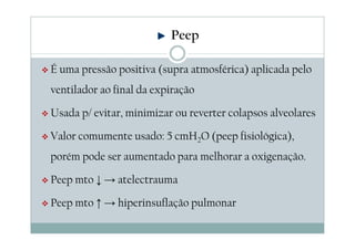É uma pressão positiva (supra atmosférica) aplicada pelo
ventilador ao final da expiração
Usada p/ evitar, minimizar ou reverter colapsos alveolares
Valor comumente usado: 5 cmH2O (peep fisiológica),
porém pode ser aumentado para melhorar a oxigenação.
Peep mto ↓ → atelectrauma
Peep mto ↑ → hiperinsuflação pulmonar
Peep
 