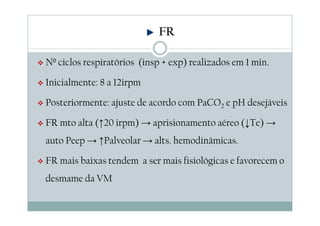 Nº ciclos respiratórios (insp + exp) realizados em 1 min.
Inicialmente: 8 a 12irpm
Posteriormente: ajuste de acordo com PaCO2 e pH desejáveis
FR mto alta (↑20 irpm) → aprisionamento aéreo (↓Te) →
auto Peep → ↑Palveolar → alts. hemodinâmicas.
FR mais baixas tendem a ser mais fisiológicas e favorecem o
desmame da VM
FR
 